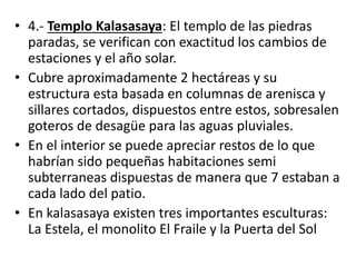 • 4.- Templo Kalasasaya: El templo de las piedras
paradas, se verifican con exactitud los cambios de
estaciones y el año solar.
• Cubre aproximadamente 2 hectáreas y su
estructura esta basada en columnas de arenisca y
sillares cortados, dispuestos entre estos, sobresalen
goteros de desagüe para las aguas pluviales.
• En el interior se puede apreciar restos de lo que
habrían sido pequeñas habitaciones semi
subterraneas dispuestas de manera que 7 estaban a
cada lado del patio.
• En kalasasaya existen tres importantes esculturas:
La Estela, el monolito El Fraile y la Puerta del Sol
 