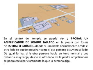 En el centro del templo se puede ver y PROBAR UN
AMPLIFICADOR DE SONIDO TALLADO en la piedra con forma
de ESPIRAL O CARACOL, donde si uno habla normalmente desde el
otro lado se puede escuchar como si esa persona estuviera al lado.
De igual forma, si la otra persona habla en tono normal a una
distancia muy larga, desde el otro lado de la piedra amplificadora
se podrá escuchar claramente lo que la persona diga.
j
 
