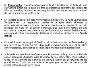 • 6.- Pumapunku: Un área aproximada de dos hectáreas; se trata de una
estructura piramidal a base de tres plataformas conformadas mediante
sillares labrados, la planta es rectangular con dos aletas que se extienden
de norte a sur en su sector este.
• En la parte superior de esta Monumental Edificación, se halla un Pequeño
Templete con sus respectivos canales de desagüe. Hacia el oeste se
observan los restos de lo que fue una escalinata de acceso. El recinto
principal se halla en el sector noroeste, que aún tiene restos de una
estructura ciclópea probablemente conformada por cuatro habitaciones,
cada una de ellas con portadas talladas en andesita, similares a la Puerta
del Sol
• Esta edificación se erigió al finalizar el período clásico de Tiawanaku ya
que la técnica es mucho más depurada y evolucionada que el de otras
construcciones, destacando el impecable manejo del material lítico.
• Sobresale en este Recinto Ceremonial la presencia de grapas y anillos de
cobre arsenical utilizados para la unión de los elementos constructivos,
tanto en el Sistema de Canales de drenaje como en el refuerzo de las
plataformas. El piso circundante al templo que hecho con una capa de
arcilla coloreada con ocre rojizo.
 