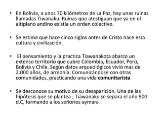 • En Bolivia, a unos 70 kilómetros de La Paz, hay unas ruinas
llamadas Tiwanaku. Ruinas que atestiguan que ya en el
altiplano andino existía un orden colectivo.
• Se estima que hace cinco siglos antes de Cristo nace esta
cultura y civilización.
• El pensamiento y la practica Tiawanakota abarco un
extenso territorio que cubre Colombia, Ecuador, Perú,
Bolivia y Chile. Según datos arqueológicos vivió mas de
2.000 años, de armonía. Comunicándose con otras
comunidades, practicando una vida comunitarista
• Se desconoce su motivo de su desaparición. Una de las
hipótesis que se plantea ; Tiawanaku se separa el año 900
d.C, formando a los señoríos aymara
 