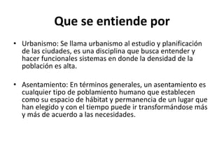 Que se entiende por
• Urbanismo: Se llama urbanismo al estudio y planificación
de las ciudades, es una disciplina que busca entender y
hacer funcionales sistemas en donde la densidad de la
población es alta.
• Asentamiento: En términos generales, un asentamiento es
cualquier tipo de poblamiento humano que establecen
como su espacio de hábitat y permanencia de un lugar que
han elegido y con el tiempo puede ir transformándose más
y más de acuerdo a las necesidades.
 