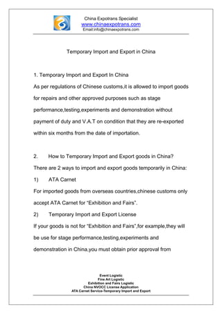 China Expotrans Specialist
                      www.chinaexpotrans.com
                       Email:info@chinaexpotrans.com




               Temporary Import and Export in China



1. Temporary Import and Export In China

As per regulations of Chinese customs,it is allowed to import goods

for repairs and other approved purposes such as stage

performance,testing,experiments and demonstration without

payment of duty and V.A.T on condition that they are re-exported

within six months from the date of importation.



2.    How to Temporary Import and Export goods in China?

There are 2 ways to import and export goods temporarily in China:

1)    ATA Carnet

For imported goods from overseas countries,chinese customs only

accept ATA Carnet for “Exhibition and Fairs”.

2)    Temporary Import and Export License

If your goods is not for “Exhibition and Fairs”,for example,they will

be use for stage performance,testing,experiments and

demonstration in China,you must obtain prior approval from



                                  Event Logistic
                                Fine Art Logistic
                          Exhibition and Fairs Logistic
                       China NVOCC License Application
                 ATA Carnet Service-Temporary Import and Export
 