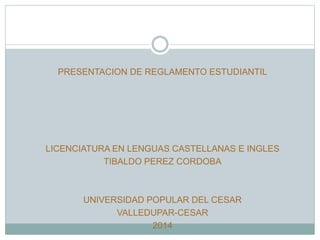 PRESENTACION DE REGLAMENTO ESTUDIANTIL 
LICENCIATURA EN LENGUAS CASTELLANAS E INGLES 
TIBALDO PEREZ CORDOBA 
UNIVERSIDAD POPULAR DEL CESAR 
VALLEDUPAR-CESAR 
2014 
 