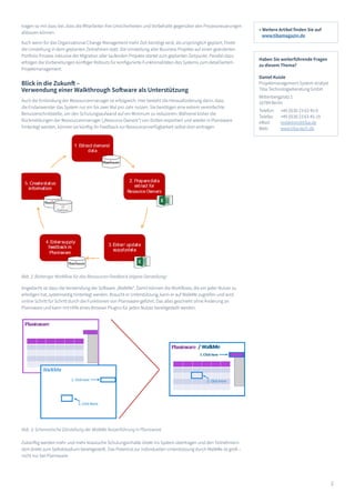 2
tragen so mit dazu bei, dass die Mitarbeiter ihre Unsicherheiten und Vorbehalte gegenüber den Prozessneuerungen
abbauen können.
Auch wenn für das Organizational Change Management mehr Zeit benötigt wird, als ursprünglich geplant, findet
die Umstellung in dem geplanten Zeitrahmen statt. Die Umstellung aller Business Projekte auf einen geänderten
Portfolio Prozess inklusive der Migration aller laufenden Projekte startet zum geplanten Zeitpunkt. Parallel dazu
erfolgen die Vorbereitungen künftiger Rollouts für konfigurierte Funktionalitäten des Systems zum detailliertem
Projektmanagement.
Blick in die Zukunft –
Verwendung einer Walkthrough Software als Unterstützung
Auch die Einbindung der Ressourcenmanager ist erfolgreich. Hier besteht die Herausforderung darin, dass
die Endanwender das System nur ein bis zwei Mal pro Jahr nutzen. Sie benötigen eine extrem vereinfachte
Benutzerschnittstelle, um den Schulungsaufwand auf ein Minimum zu reduzieren. Während bisher die
Rückmeldungen der Ressourcenmanager („Resource Owners“) von Dritten exportiert und wieder in Planisware
hinterlegt werden, können sie künftig ihr Feedback zur Ressourcenverfügbarkeit selbst dort eintragen.
Angedacht ist dazu die Verwendung der Software „WalkMe“. Damit können die Workflows, die ein jeder Nutzer zu
erledigen hat, systemseitig hinterlegt werden. Braucht er Unterstützung, kann er auf WalkMe zugreifen und wird
online Schritt für Schritt durch die Funktionen von Planisware geführt. Das alles geschieht ohne Änderung an
Planisware und kann mit Hilfe eines Browser Plugins für jeden Nutzer bereitgestellt werden.
Zukünftig werden mehr und mehr klassische Schulungsinhalte direkt ins System übertragen und den Teilnehmern
dort direkt zum Selbststudium bereitgestellt. Das Potential zur individuellen Unterstützung durch WalkMe ist groß –
nicht nur bei Planisware.
Abb. 2: Bisheriger Workflow für das Ressourcen Feedback (eigene Darstellung)
Abb. 3: Schematische Darstellung der WalkMe Nutzerführung in Planisware
» Weitere Artikel finden Sie auf
www.tibamagazin.de
Haben Sie weiterführende Fragen
zu diesem Thema?
Daniel Kuisle
Projektmanagement System Analyst
Tiba Technologieberatung GmbH
Wittenbergplatz 1
10789 Berlin
Telefon: 	 +49 (0)30 23 63 45-0
Telefax: 	 +49 (0)30 23 63 45-19
eMail: 	 redaktion@tiba.de
Web: 	 www.tiba-tech.de
 