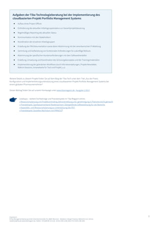 3Impressum:
©Tiba Managementberatung GmbH, Elsenheimerstraße 47a, 80687 München - Redaktion: Margot Piasecka, Referentin CoC Zentral,
redaktion@tiba.de www.tibamagazin.de, Telefon: +49 (0)89 89 31 61-66 - Online ISSN-2198-1663, Print ISSN 2198-1655
Lesetipps – weitere Fachbeiträge und Praxisbeispiele im Tiba Magazin online:
» Ressourcenplanung und Projektcontrolling Zeitrückmeldung und -genehmigung in Planview leicht gemacht
» Praxisbeispiel. Sparkassenverband Niedersachsen: Übergreifende Softwarelösung für vier Bereiche
» Kapazitäts- und Ressourcenplanung zur Unterstützung des PEP
» Praxisbeispiel. Gezieltes Wachstum mit PRINCE2®
Weitere Details zu diesem Projekt finden Sie auf dem Blog der Tiba-Tech unter dem Titel „Aus der Praxis:
Konfiguration und Implementierungsunterstützung eines cloudbasierten Projekt Portfolio Management Systems bei
einem globalen Pharmaunternehmen“.
Diesen Beitrag finden Sie auf unserer Homepage unter www.tibamagazin.de - Ausgabe 1/2017.
Aufgaben der Tiba Technologieberatung bei der Implementierung des
cloudbasierten Projekt Portfolio Management Systems
Aufbau eines Project Offices
Einforderung des aktuellen Arbeitsgruppenstatus zur Gesamtprojektsteuerung
Regelmäßiges Reporting des aktuellen Status
Kommunikation mit den Stakeholdern
Koordination der einzelnen Arbeitsgruppen
Erstellung der PM-Dokumentation sowie deren Abstimmung mit der amerikanischen IT-Abteilung
Sammlung und Aufbereitung von funktionalen Anforderungen für zukünftige Rollouts
Abstimmung der spezifischen Kundenanforderungen mit dem Softwarehersteller
Erstellung, Umsetzung und Koordination des Schulungskonzeptes und der Trainingsmaterialien
Implementierung der geänderten Workflows durch Info-Veranstaltungen, Projekt-Newsletter,
Walk-In-Sessions, Intranetseite für Tool und Projekt, u.a.
 