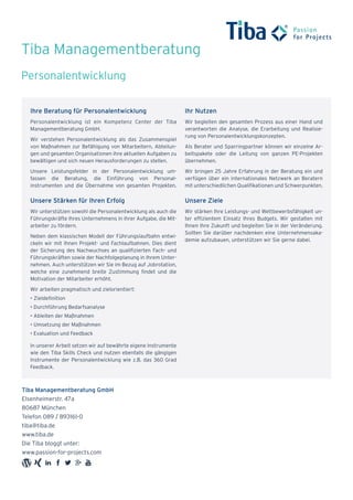 Tiba Managementberatung
Tiba Managementberatung GmbH
Elsenheimerstr. 47a
80687 München
Telefon 089 / 893161-0
tiba@tiba.de
www.tiba.de
Die Tiba bloggt unter:
www.passion-for-projects.com
Ihre Beratung für Personalentwicklung
Personalentwicklung ist ein Kompetenz Center der Tiba
Managementberatung GmbH.
Wir verstehen Personalentwicklung als das Zusammenspiel
von Maßnahmen zur Befähigung von Mitarbeitern, Abteilun-
gen und gesamten Organisationen ihre aktuellen Aufgaben zu
bewältigen und sich neuen Herausforderungen zu stellen.
Unsere Leistungsfelder in der Personalentwicklung um-
fassen die Beratung, die Einführung von Personal-
instrumenten und die Übernahme von gesamten Projekten.
Unsere Stärken für Ihren Erfolg
Wir unterstützen sowohl die Personalentwicklung als auch die
Führungskräfte Ihres Unternehmens in ihrer Aufgabe, die Mit-
arbeiter zu fördern.
Neben dem klassischen Modell der Führungslaufbahn entwi-
ckeln wir mit Ihnen Projekt- und Fachlaufbahnen. Dies dient
der Sicherung des Nachwuchses an qualifizierten Fach- und
Führungskräften sowie der Nachfolgeplanung in Ihrem Unter-
nehmen. Auch unterstützen wir Sie im Bezug auf Jobrotation,
welche eine zunehmend breite Zustimmung findet und die
Motivation der Mitarbeiter erhöht.
Wir arbeiten pragmatisch und zielorientiert:
•	Zieldefinition
•	Durchführung Bedarfsanalyse
•	Ableiten der Maßnahmen
•	Umsetzung der Maßnahmen
•	Evaluation und Feedback
In unserer Arbeit setzen wir auf bewährte eigene Instrumente
wie den Tiba Skills Check und nutzen ebenfalls die gängigen
Instrumente der Personalentwicklung wie z.B. das 360 Grad
Feedback.
Ihr Nutzen
Wir begleiten den gesamten Prozess aus einer Hand und
verantworten die Analyse, die Erarbeitung und Realisie-
rung von Personalentwicklungskonzepten.
Als Berater und Sparringpartner können wir einzelne Ar-
beitspakete oder die Leitung von ganzen PE-Projekten
übernehmen.
Wir bringen 25 Jahre Erfahrung in der Beratung ein und
verfügen über ein internationales Netzwerk an Beratern
mit unterschiedlichen Qualifikationen und Schwerpunkten.
Unsere Ziele
Wir stärken Ihre Leistungs- und Wettbewerbsfähigkeit un-
ter effizientem Einsatz Ihres Budgets. Wir gestalten mit
Ihnen Ihre Zukunft und begleiten Sie in der Veränderung.
Sollten Sie darüber nachdenken eine Unternehmensaka-
demie aufzubauen, unterstützen wir Sie gerne dabei.
Personalentwicklung
 