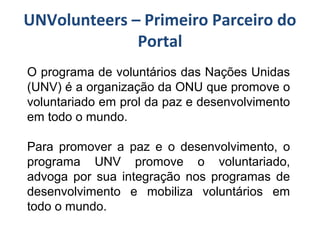 UNVolunteers – Primeiro Parceiro do
Portal
O programa de voluntários das Nações Unidas
(UNV) é a organização da ONU que promove o
voluntariado em prol da paz e desenvolvimento
em todo o mundo.
Para promover a paz e o desenvolvimento, o
programa UNV promove o voluntariado,
advoga por sua integração nos programas de
desenvolvimento e mobiliza voluntários em
todo o mundo.
 