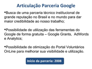 Articulação Parceria Google
Busca de uma parceria técnico institucional de
grande reputação no Brasil e no mundo para dar
maior credibilidade ao nosso trabalho;
Possibilidade de utilização das ferramentas do
Google de forma gratuita – Google Grants, AdWords
e Analytics;
Possibilidade de otimização do Portal Voluntários
OnLine para melhorar sua visibilidade e utilização.
 