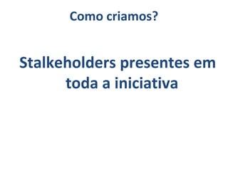 Stalkeholders presentes em
toda a iniciativa
Como criamos?
 