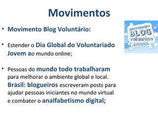 • Movimento Blog Voluntário:
• Estender o Dia Global do Voluntariado
Jovem ao mundo online;
• Pessoas do mundo todo trabalharam
para melhorar o ambiente global e local.
Brasil: blogueiros escreveram posts para
ajudar pessoas iniciantes no mundo virtual
e combater o analfabetismo digital;
Movimentos
 