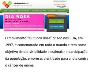 O movimento “Outubro Rosa” criado nos EUA, em
1997, é comemorado em todo o mundo e tem como
objetivo de dar visibilidade e estimular a participação
da população, empresas e entidade para a luta contra
o câncer de mama.
 