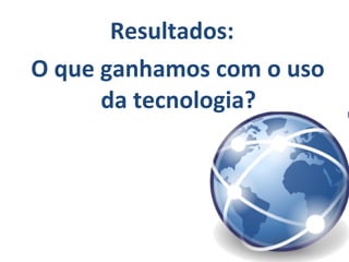 Resultados:
O que ganhamos com o uso
da tecnologia?
 