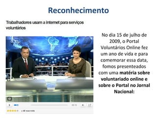 No dia 15 de julho de
2009, o Portal
Voluntários Online fez
um ano de vida e para
comemorar essa data,
fomos presenteados
com uma matéria sobre
voluntariado online e
sobre o Portal no Jornal
Nacional:
Reconhecimento
 