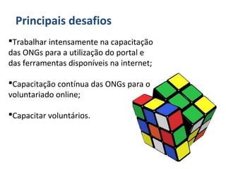 Principais desafios
Trabalhar intensamente na capacitação
das ONGs para a utilização do portal e
das ferramentas disponíveis na internet;
Capacitação contínua das ONGs para o
voluntariado online;
Capacitar voluntários.
 