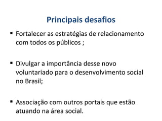  Fortalecer as estratégias de relacionamento
com todos os públicos ;
 Divulgar a importância desse novo
voluntariado para o desenvolvimento social
no Brasil;
 Associação com outros portais que estão
atuando na área social.
Principais desafios
 