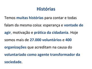 Histórias
Temos muitas histórias para contar e todas
falam da mesma coisa: esperança e vontade de
agir, motivação e prática da cidadania. Hoje
somos mais de 27.000 voluntários e 400
organizações que acreditam na causa do
voluntariado como agente transformador da
sociedade.
 