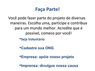 Faça Parte!
Você pode fazer parte do projeto de diversas
maneiras. Escolha uma, participe e contribua
para um mundo melhor. Acredite que é
possível, comece por você!
Seja Voluntário
Cadastre sua ONG
Empresa: apóie nosso projeto
Imprensa: divulgue nossa causa
 