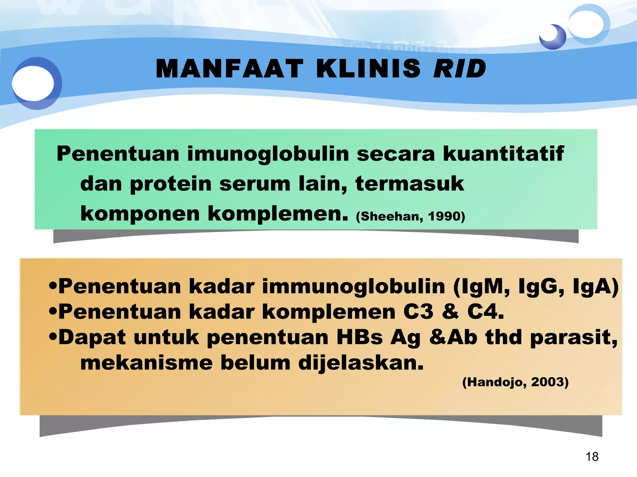 MANFAAT KLINIS  RID Penentuan  imunoglobulin  secara kuantitatif  dan protein serum lain, termasuk komponen komplemen.  (Sheehan, 1990) Penentuan kadar immunoglobulin (IgM, IgG, IgA) Penentuan kadar komplemen C3 & C4.  Dapat untuk penentuan HBs Ag &Ab thd parasit, mekanisme belum dijelaskan.  (Handojo, 2003) 