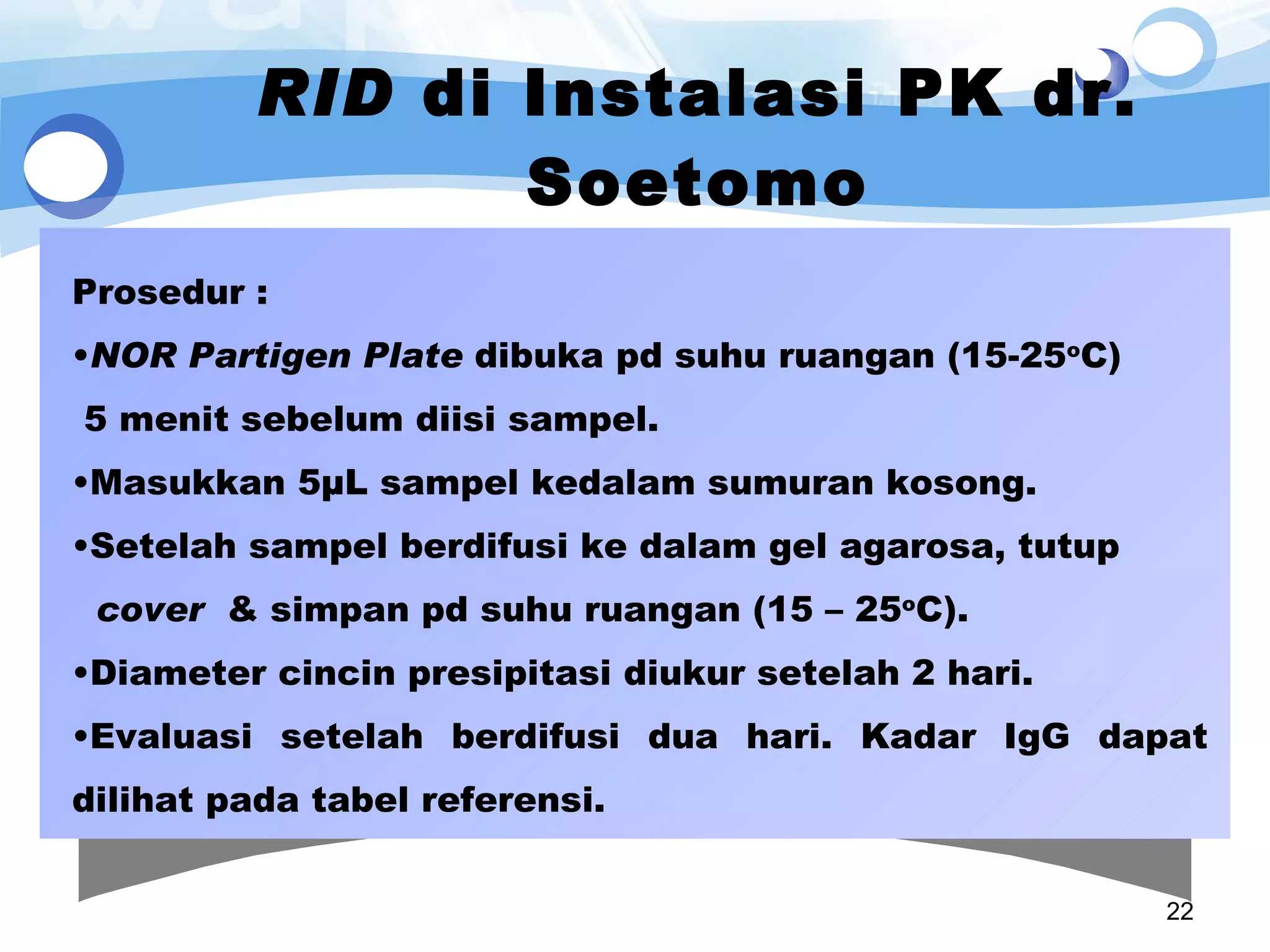 RID  di Instalasi PK dr. Soetomo Prosedur : NOR Partigen Plate  dibuka pd suhu ruangan (15-25 o C)  5 menit sebelum diisi sampel. Masukkan 5µL sampel kedalam sumuran kosong. Setelah sampel berdifusi ke dalam gel agarosa, tutup  cover   & simpan pd suhu ruangan (15 – 25 o C).  Diameter cincin presipitasi diukur setelah 2 hari. Evaluasi setelah berdifusi dua hari. Kadar IgG dapat dilihat pada tabel referensi. 