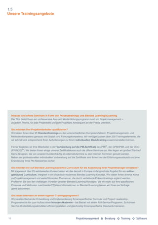 1.5
Unsere Trainingsangebote




     Inhouse und offene Seminare in Form von Präsenztrainings und Blended Learning/eLearning
     Die Tiba bietet Ihnen ein umfassendes Aus- und Weiterbildungsprogramm rund um Projektmanagement –
     zu jedem Thema, für jede Projektrolle und jede Projektart, konsequent an der Praxis orientiert.

     Sie möchten Ihre Projektmitarbeiter qualifizieren?
     Wir bieten Ihnen über 25 Standardtrainings zu den unterschiedlichen Kompetenzfeldern: Projektmanagement- und
     Methodenkompetenz genauso wie Sozial- und Führungskompetenz. Wir verfügen zudem über 200 Trainingselemente, die
     wir schnell und entsprechend Ihren Anforderungen zu Ihrem individuellen Modultraining zusammenstellen können.

     Ferner begleiten wir Ihre Mitarbeiter in der Vorbereitung auf die PM-Zertifikate des PMI® , der GPM/IPMA und der OGC
     (PRINCE2®). Wir bieten Ihnen einige unserer Zertifikatskurse auch als offene Seminare an. Hier legen wir großen Wert auf
     kleine Gruppen, die von unseren Kunden häufig als Alternativtermine zu den internen Terminen genutzt werden.
     Neben der professionellen individuellen Vorbereitung auf die Zertifikate sind Ihnen hier der Erfahrungsaustausch und eine
     Erweiterung Ihres PM-Netzwerkes sicher.

     Sie möchten ein auf Blended Learning basiertes Curriculum für die Ausbildung Ihrer Projektmanager einsetzen?
     Mit insgesamt über 25 webbasierten Kursen bieten wir das derzeit in Europa umfangreichste Angebot für ein online-
     gestütztes Curriculum, integriert in ein didaktisch modernes Blended Learning-Konzept. Wir bieten Ihnen diverse Kurse
     zu Projektmanagement und weiterführenden Themen an, die durch vertiefende Präsenztrainings ergänzt werden.
     Profitieren Sie von den vielfältigen Vorteilen unserer Blended Learning-Konzepte, die wir exakt auf Ihre spezifischen
     Prozesse und Methoden zuschneiden! Weitere Informationen zu Blended Learning lassen wir Ihnen auf Anfrage
     gerne zukommen.

     Sie haben Interesse an einem eigenen Trainingsprogramm?
     Wir beraten Sie bei der Entwicklung und Implementierung firmenspezifischer Curricula und Project Leadership-
     Programme bis hin zum Aufbau einer Inhouse-Akademie – bei Bedarf mit einem Full-Service-Programm. So können
     Sie Ihre Weiterbildungsaktivitäten effizient gestalten und gleichzeitig firmenspezifische Standards trainieren.




16
 