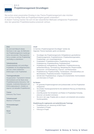 2.1.1
              Projektmanagement Grundlagen


Sie suchen einen praxisnahen Einstieg in das Thema Projektmanagement oder möchten
sich auf Ihre künftige Rolle als Projektteammitglied gezielt vorbereiten?
In diesem Training machen Sie sich mit den wesentlichen Methoden erfolgreicher Projektarbeit
über den gesamten Projektlebenszyklus praxisnah vertraut.




  Ziele                                    Inhalt
  Sie sind nach Besuch dieses              Im Seminar „Projektmanagement Grundlagen“ werden die
  Seminars in der Lage, die Methoden       folgenden Themen bearbeitet, geübt und diskutiert:
  des Projektmanagements handlungs-
  sicher anzuwenden, Planungssicher-           Grundlagen des Projektmanagements: Erfolgsfaktoren ganzheitlichen
  heit zu erzielen und den Projekterfolg        Projektmanagements, Projektdefinitionen, Projektaufbauorganisation,
  nachhaltig zu unterstützen.                   Projekterfolgs- und -misserfolgskriterien
                                               Projektablauf / Projektlebenszyklus: Projektinitiierung, Projektstart,
  Teilnehmerkreis                               Projektplanung, Projektabwicklung, Projektabschluss
  Projektmitarbeiter und (zukünftige)          Projektplanung: Auftragsklärung, Zieldefinition, Projektstrukturierung,
  Projektleiter mit Grundlagenkenntnis-         Aufwandsschätzung, Terminplanung, Netzplantechnik, Phasenmodelle,
  sen bzw. ersten praktischen                   Ressourcen- und Kostenplanung, Chancen- und Risikoanalyse
  Erfahrungen in der Projektarbeit.            Projektsteuerung: Projektcontrolling, Trendanalysen, Informationsfluss und
                                                Berichtswesen, Projektdokumentation, Projekthandbuch
  Trainingsmethoden                            Schritte beim Projektabschluss: Umgang mit Unsicherheiten, Kommunikation
  Gruppenarbeit / Teamarbeit in kleinen         und Information im Projekt
  Seminarteams auf der Basis eines
  Projektlebenszyklus-Szenarios, Fall-     Ihr Nutzen
  beispiele, moderierte Diskussion und         Ihr gesamtes Projektmanagement wird professioneller und Ihre Projektarbeit
  Erfahrungsaustausch, Arbeiten an              erfolgreicher.
  eigenen und aktuellen Projektthemen.         Sie erhalten Handlungssicherheit für die realistische Planung und Abwicklung
                                                von Projekten.
  Trainer                                      Zukünftig werden Sie Schwächen und Risiken im Projektablauf frühzeitig
  Erfahrene Tiba-Trainer                        erkennen und deutlich minimieren.
                                               Sie sind in der Lage, Projekte aktiv zu steuern und entwickeln eine proaktive
  Teilnehmerzahl                                Handlungsstärke.
  Maximal 12 Personen
                                           Empfehlung für ergänzende und weiterführende Trainings:
  Voraussetzungen                             Projektplanung und -steuerung mit MS Project
  Keine                                       Teamarbeit im Projekt
                                              Führung im Projekt
  Dauer
  3 Tage




22
 
