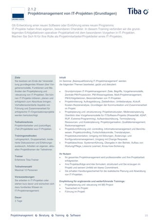 2.1.2
               Projektmanagement von IT-Projekten (Grundlagen)


Ob Entwicklung einer neuen Software oder Einführung eines neuen Programms:
IT-Projekte haben ihren eigenen, besonderen Charakter. In diesem Training verbinden wir die grund-
legenden Erfolgsfaktoren operativer Projektarbeit mit dem besonderen Vorgehen in IT-Projekten.
Machen Sie Sich fit für Ihre Rolle als Projektmitarbeiter/Projektleiter eines IT-Projektes.




  Ziele                                    Inhalt
  Sie besitzen am Ende der Veranstal-      Im Seminar „Basisqualifizierung IT-Projektmanagement“ werden
  tung grundlegendes Wissen über Vor-      die folgenden Themen bearbeitet, geübt und diskutiert:
  gehensmodelle, Funktionen und Me-
  thoden der Projektplanung und                Grundprinzipien IT-Projektmanagement: Ziele, Begriffe, Vorgehensmodelle,
  -steuerung von IT-Projekten. Sie kön-         Zentrale PM-Prozeduren, PM-Wissensgebiete, Multi-Projektmanagement,
  nen IT-Projekte initiieren, planen und        PM-Erfolgsfaktoren, Besonderheiten von IT-Projekten
  erfolgreich zum Abschluss bringen.           Projektinitiierung: Auftragsklärung, Zieldefinition, Umfeldanalyse, Kickoff,
  Verhaltensorientierte Aspekte von             Kosten-/Nutzenanalyse, Grundlagen der Kommunikation und Zusammenarbeit
  Führung und Zusammenarbeit für                im Projekt
  erfolgreiche IT-/Organisationsprojekte       Projektplanung und -strukturierung: Projektstrukturplan, Meilensteinplanung,
  werden berücksichtigt.                        Überblick über Vorgehensmodelle für IT/Software-Projekte (Wasserfall, ASAP,
                                                RUP, Extreme-Programming), Aufwandsschätzung, Terminplanung,
  Teilnehmerkreis                               Ressourcen- und Kostenplanung, Projektorganisation, Qualitätsmanagement,
  Projektmitarbeiter und (zukünftige)           Risikomanagement
  (Teil-)Projektleiter aus IT-Projekten.       Projektdurchführung und -controlling: Informationsmanagement und Berichts-
                                                wesen, Projektcontrolling, Fortschrittskontrolle, Trendanalysen,
  Trainingsmethoden                             Projektdokumentation, Umgang mit Störungen, Änderungs- und
  Lehrgespräch, Gruppenarbeit, mode-            Konfigurationsmanagement, Umgang mit Change Requests
  rierte Diskussionen und Erfahrungs-          Projektabschluss: Systemeinführung, Übergabe in den Betrieb, Aufbau von
  austausch, Arbeiten an eigenen, aktu-         Wartung/Pflege, Lessons Learned, Know-how-Sicherung
  ellen Projektthemen der Teilnehmer.
                                           Ihr Nutzen
  Trainer                                      Ihr gesamtes Projektmanagement wird professioneller und Ihre Projektarbeit
  Erfahrene Tiba-Trainer                        erfolgreicher.
                                               Ihre Projektaufträge sind klar formuliert, strukturiert und Sie erzeugen im
  Teilnehmerzahl                                Projekt und seinem Umfeld ein klares Commitment.
  Maximal 12 Personen                          Sie erhalten Handlungssicherheit für die realistische Planung und Abwicklung
                                                von IT-Projekten.
  Voraussetzungen
  Sie arbeiten in IT-Projekten oder        Empfehlung für ergänzende und weiterführende Trainings:
  stehen kurz davor und wünschen sich         Projektplanung und -steuerung mit MS Project
  dazu fundiertes Wissen im                   Teamarbeit im Projekt
  IT-Projektmanagement.                       Führung im Projekt

  Dauer
  3 Tage




                                                                                                                           23
 
