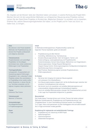 2.2.2
              Projektcontrolling


Als „Kapitän auf der Brücke“ stets den Überblick haben und wissen, in welche Richtung das Projekt fährt.
Machen Sie sich mit den wesentlichen Methoden zur erfolgreichen Steuerung eines Projektes vertraut.
Lernen Sie den Stand Ihres Projektes im Kontext des „Magischen Dreiecks“ zu ermitteln und zu bewerten.
Erfahren Sie, welche Steuerungsmöglichkeiten Sie haben, um Ihr Projekt und Ihr Team auf „Kurs“ zu
halten bzw. zu bringen.




  Ziele                                   Inhalt
  Sie erlernen in der Praxis bewährte     Im Methodenvertiefungsseminar „Projektcontrolling“ werden die
  Methoden der Projektsteuerung und       folgenden Themen bearbeitet, geübt und diskutiert:
  können Ihre Projekte professionell
  und zielgenau abwickeln.                    Projektsteuerung auf allen Ebenen:
                                               Controlling, Selbststeuerung, Teamsteuerung
  Teilnehmerkreis                             Einzelne Steuerungsmethoden: Soll-/ Ist-Vergleich, Termin- und
  Projektmitarbeiter und (zukünftige)          Kostenverfolgung, Leistungsbewertung und Projektfortschritt,
  Projektleiter mit Grundlagen-                Kostentrendanalyse, Earned Value Analyse, Maßnahmen zum Gegensteuern,
  kenntnissen bzw. ersten praktischen          Steuerungsprozesse, Change Request Management,
  Erfahrungen in der Projektarbeit.            integral Change Control, Änderungsmanagement, Konfigurationsmanagement,
                                               Nachforderungs-(Claims-)management
  Trainingsmethoden                           Best Practices: Bearbeitung eigener konkreter Projektsituationen,
  Lehrgespräch, Gruppenarbeit und              Erfahrungsaustausch
  Auswertung eigener Erfahrungen.
  Eingebettet in den „Lebenslauf“ eines   Ihr Nutzen
  Projektes erleben Sie verschiedene,         Sie lernen den Umgang mit modernen Steuerungstools
  im Projektalltag immer wieder auftre-        und verbessern Ihre Arbeitseffizienz.
  tende Situationen, in denen Sie die         Ihre Steuerungskompetenz steigert sich, da Sie die Beziehungen zwischen den
  o.g. Techniken anwenden und Ihr              einzelnen Controllingebenen klar erkennen.
  eigenes Vorgehen dabei optimieren.          Sie können durch ein erweitertes und vertieftes Methodenrepertoire auf
                                               unterschiedliche Aufgabenstellungen kontextadäquat reagieren.
  Trainer                                     Durch ein vertieftes Methodenwissen erlangen Sie Prozesssicherheit und sind
  Erfahrene Tiba-Trainer                       in der Lage Ihre Projektarbeit erfolgreicher zu gestalten.

  Teilnehmerzahl                          Besonderheit
  Maximal 12 Personen                     Die Inhalte dieses Trainings können auch mit den Themen der beiden anderen
                                          Methoden-Vertiefungskurse „Projektplanung und Projektstrukturierung“ und
  Voraussetzungen                         „Projektabschluss“ zu einer Veranstaltung kombiniert werden (zum Beispiel:
  Grundlagenkenntnisse                    3 x 2 Tage). Hierzu wird gemeinsam mit dem Auftraggeber eine sinnvolle Auswahl
  in Projektmanagement                    der in Frage kommenden Inhalte getroffen.

  Dauer                                   Empfehlung für ergänzende und weiterführende Trainings:
  2 Tage                                     Projektplanung und -steuerung mit MS Project
                                             Risikomanagement
                                             Claimsmanagement
                                             Stakeholdermanagement




                                                                                                                           25
 