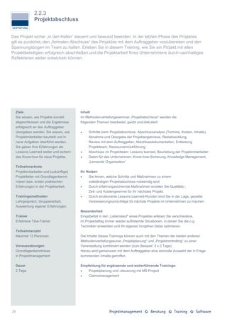 2.2.3
              Projektabschluss


Das Projekt sicher „in den Hafen“ steuern und bewusst beenden. In der letzten Phase des Projektes
gilt es zunächst, den „formalen Abschluss“ des Projektes mit dem Auftraggeber vorzubereiten und den
Spannungsbogen im Team zu halten. Erleben Sie in diesem Training, wie Sie ein Projekt mit allen
Projektbeteiligten erfolgreich abschließen und die Projektarbeit Ihres Unternehmens durch nachhaltiges
Reflektieren weiter entwickeln können.




  Ziele                                 Inhalt
  Sie wissen, wie Projekte korrekt      Im Methodenvertiefungsseminar „Projektabschluss“ werden die
  abgeschlossen und die Ergebnisse      folgenden Themen bearbeitet, geübt und diskutiert:
  erfolgreich an den Auftraggeber
  übergeben werden. Sie wissen, wie         Schritte beim Projektabschluss: Abschlussanalyse (Termine, Kosten, Inhalte),
  Projektmitarbeiter beurteilt und in        Abnahme und Übergabe der Projektergebnisse, Restabwicklung,
  neue Aufgaben überführt werden.            Review mit dem Auftraggeber, Abschlussdokumentation, Entlastung
  Sie geben Ihre Erfahrungen als             Projektteam, Ressourcenrückführung
  Lessons Learned weiter und sichern        Abschluss im Projektteam: Lessons learned, Beurteilung der Projektmitarbeiter
  das Know-how für neue Projekte.           Daten für das Unternehmen: Know-how-Sicherung, Knowledge Management,
                                             „Lernende Organisation“
  Teilnehmerkreis
  Projektmitarbeiter und (zukünftige)   Ihr Nutzen
  Projektleiter mit Grundlagenkennt-        Sie lernen, welche Schritte und Maßnahmen zu einem
  nissen bzw. ersten praktischen             vollständigen Projektabschluss notwendig sind.
  Erfahrungen in der Projektarbeit.         Durch erfahrungssichernde Maßnahmen erzielen Sie Qualitäts-,
                                             Zeit- und Kostengewinne für Ihr nächstes Projekt.
  Trainingsmethoden                         Durch strukturierte Lessons Learned-Runden sind Sie in der Lage, gezielte
  Lehrgespräch, Gruppenarbeit,               Verbesserungsvorschläge für nächste Projekte im Unternehmen zu machen.
  Auswertung eigener Erfahrungen.
                                        Besonderheit
  Trainer                               Eingebettet in den „Lebenslauf“ eines Projektes erleben Sie verschiedene,
  Erfahrene Tiba-Trainer                im Projektalltag immer wieder auftretende Situationen, in denen Sie die o.g.
                                        Techniken anwenden und Ihr eigenes Vorgehen dabei optimieren.
  Teilnehmerzahl
  Maximal 12 Personen                   Die Inhalte dieses Trainings können auch mit den Themen der beiden anderen
                                        Methodenvertiefungskurse „Projektplanung“ und „Projektcontrolling“ zu einer
  Voraussetzungen                       Veranstaltung kombiniert werden (zum Beispiel: 3 x 2 Tage).
  Grundlagenkenntnisse                  Hierzu wird gemeinsam mit dem Auftraggeber eine sinnvolle Auswahl der in Frage
  in Projektmanagement                  kommenden Inhalte getroffen.

  Dauer                                 Empfehlung für ergänzende und weiterführende Trainings:
  2 Tage                                   Projektplanung und -steuerung mit MS Project
                                           Claimsmanagement




26
 