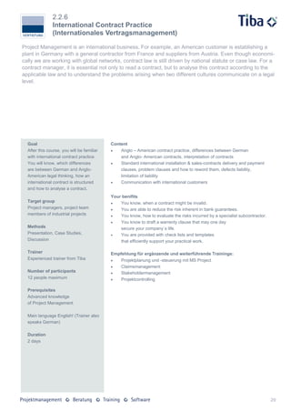 2.2.6
               International Contract Practice
               (Internationales Vertragsmanagement)

Project Management is an international business. For example, an American customer is establishing a
plant in Germany with a general contractor from France and suppliers from Austria. Even though economi-
cally we are working with global networks, contract law is still driven by national statute or case law. For a
contract manager, it is essential not only to read a contract, but to analyse this contract according to the
applicable law and to understand the problems arising when two different cultures communicate on a legal
level.




  Goal                                      Content
  After this course, you will be familiar      Anglo – American contract practice, differences between German
  with international contract practice.         and Anglo- American contracts, interpretation of contracts
  You will know, which differences             Standard international installation & sales-contracts delivery and payment
  are between German and Anglo-                 clauses, problem clauses and how to reword them, defects liability,
  American legal thinking, how an               limitation of liability
  international contract is structured         Communication with international customers
  and how to analyse a contract.
                                            Your benifits
  Target group                                 You know, when a contract might be invalid.
  Project managers, project team               You are able to reduce the risk inherent in bank guarantees.
  members of industrial projects               You know, how to evaluate the risks incurred by a specialist subcontractor.
                                               You know to draft a warrenty clause that may one day
  Methods                                       secure your company`s life.
  Presentation, Case Studies,                  You are provided with check lists and templates
  Discussion                                    that efficiently support your practical work.

  Trainer                                   Empfehlung für ergänzende und weiterführende Trainings:
  Experienced trainer from Tiba                Projektplanung und -steuerung mit MS Project
                                               Claimsmanagement
  Number of participants                       Stakeholdermanagement
  12 people maximum                            Projektcontrolling

  Prerequisites
  Advanced knowledge
  of Project Management

  Main language English! (Trainer also
  speaks German)

  Duration
  2 days




                                                                                                                              29
 