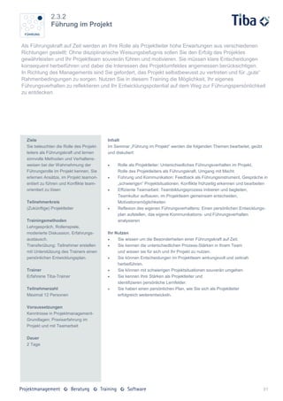 2.3.2
               Führung im Projekt


Als Führungskraft auf Zeit werden an Ihre Rolle als Projektleiter hohe Erwartungen aus verschiedenen
Richtungen gestellt: Ohne disziplinarische Weisungsbefugnis sollen Sie den Erfolg des Projektes
gewährleisten und Ihr Projektteam souverän führen und motivieren. Sie müssen klare Entscheidungen
konsequent herbeiführen und dabei die Interessen des Projektumfeldes angemessen berücksichtigen.
In Richtung des Managements sind Sie gefordert, das Projekt selbstbewusst zu vertreten und für „gute“
Rahmenbedingungen zu sorgen. Nutzen Sie in diesem Training die Möglichkeit, Ihr eigenes
Führungsverhalten zu reflektieren und Ihr Entwicklungspotential auf dem Weg zur Führungspersönlichkeit
zu entdecken.




  Ziele                                   Inhalt
  Sie beleuchten die Rolle des Projekt-   Im Seminar „Führung im Projekt“ werden die folgenden Themen bearbeitet, geübt
  leiters als Führungskraft und lernen    und diskutiert:
  sinnvolle Methoden und Verhaltens-
  weisen bei der Wahrnehmung der              Rolle als Projektleiter: Unterschiedliches Führungsverhalten im Projekt,
  Führungsrolle im Projekt kennen. Sie         Rolle des Projektleiters als Führungskraft, Umgang mit Macht
  erlernen Ansätze, im Projekt teamori-       Führung und Kommunikation: Feedback als Führungsinstrument, Gespräche in
  entiert zu führen und Konflikte team-        „schwierigen“ Projektsituationen, Konflikte frühzeitig erkennen und bearbeiten
  orientiert zu lösen                         Effiziente Teamarbeit: Teambildungsprozess initiieren und begleiten,
                                               Teamkultur aufbauen, im Projektteam gemeinsam entscheiden,
  Teilnehmerkreis                              Motivationsmöglichkeiten
  (Zukünftige) Projektleiter                  Reflexion des eigenen Führungsverhaltens: Einen persönlichen Entwicklungs-
                                               plan aufstellen, das eigene Kommunikations- und Führungsverhalten
  Trainingsmethoden                            analysieren
  Lehrgespräch, Rollenspiele,
  moderierte Diskussion, Erfahrungs-      Ihr Nutzen
  austausch.                                  Sie wissen um die Besonderheiten einer Führungskraft auf Zeit.
  Transferübung: Teilnehmer erstellen         Sie kennen die unterschiedlichen Prozess-Stärken in Ihrem Team
  mit Unterstützung des Trainers einen         und wissen sie für sich und Ihr Projekt zu nutzen.
  persönlichen Entwicklungsplan.              Sie können Entscheidungen im Projektteam wirkungsvoll und zeitnah
                                               herbeiführen.
  Trainer                                     Sie können mit schwierigen Projektsituationen souverän umgehen
  Erfahrene Tiba-Trainer                      Sie kennen Ihre Stärken als Projektleiter und
                                               identifizieren persönliche Lernfelder.
  Teilnehmerzahl                              Sie haben einen persönlichen Plan, wie Sie sich als Projektleiter
  Maximal 12 Personen                          erfolgreich weiterentwickeln.

  Voraussetzungen
  Kenntnisse in Projektmanagement-
  Grundlagen; Praxiserfahrung im
  Projekt und mit Teamarbeit

  Dauer
  2 Tage




                                                                                                                          31
 