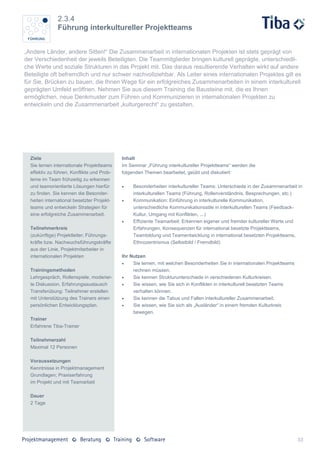 2.3.4
               Führung interkultureller Projektteams


„Andere Länder, andere Sitten!“ Die Zusammenarbeit in internationalen Projekten ist stets geprägt von
der Verschiedenheit der jeweils Beteiligten. Die Teammitglieder bringen kulturell geprägte, unterschiedli-
che Werte und soziale Strukturen in das Projekt mit. Das daraus resultierende Verhalten wirkt auf andere
Beteiligte oft befremdlich und nur schwer nachvollziehbar. Als Leiter eines internationalen Projektes gilt es
für Sie, Brücken zu bauen, die Ihnen Wege für ein erfolgreiches Zusammenarbeiten in einem interkulturell
geprägten Umfeld eröffnen. Nehmen Sie aus diesem Training die Bausteine mit, die es Ihnen
ermöglichen, neue Denkmuster zum Führen und Kommunizieren in internationalen Projekten zu
entwickeln und die Zusammenarbeit „kulturgerecht“ zu gestalten.




  Ziele                                     Inhalt
  Sie lernen internationale Projektteams    Im Seminar „Führung interkultureller Projektteams“ werden die
  effektiv zu führen, Konflikte und Prob-   folgenden Themen bearbeitet, geübt und diskutiert:
  leme im Team frühzeitig zu erkennen
  und teamorientierte Lösungen hierfür          Besonderheiten interkultureller Teams: Unterschiede in der Zusammenarbeit in
  zu finden. Sie kennen die Besonder-            interkulturellen Teams (Führung, Rollenverständnis, Besprechungen, etc.)
  heiten international besetzter Projekt-       Kommunikation: Einführung in interkulturelle Kommunikation,
  teams und entwickeln Strategien für            unterschiedliche Kommunikationsstile in interkulturellen Teams (Feedback-
  eine erfolgreiche Zusammenarbeit.              Kultur, Umgang mit Konflikten, ...)
                                                Effiziente Teamarbeit: Erkennen eigener und fremder kultureller Werte und
  Teilnehmerkreis                                Erfahrungen, Konsequenzen für international besetzte Projektteams,
  (zukünftige) Projektleiter; Führungs-          Teambildung und Teamentwicklung in international besetzten Projektteams,
  kräfte bzw. Nachwuchsführungskräfte            Ethnozentrismus (Selbstbild / Fremdbild)
  aus der Linie, Projektmitarbeiter in
  internationalen Projekten                 Ihr Nutzen
                                                Sie lernen, mit welchen Besonderheiten Sie in internationalen Projektteams
  Trainingsmethoden                              rechnen müssen.
  Lehrgespräch, Rollenspiele, moderier-         Sie kennen Strukturunterschiede in verschiedenen Kulturkreisen.
  te Diskussion, Erfahrungsaustausch            Sie wissen, wie Sie sich in Konflikten in interkulturell besetzten Teams
  Transferübung: Teilnehmer erstellen            verhalten können.
  mit Unterstützung des Trainers einen          Sie kennen die Tabus und Fallen interkultureller Zusammenarbeit.
  persönlichen Entwicklungsplan.                Sie wissen, wie Sie sich als „Ausländer“ in einem fremden Kulturkreis
                                                 bewegen.
  Trainer
  Erfahrene Tiba-Trainer

  Teilnehmerzahl
  Maximal 12 Personen

  Voraussetzungen
  Kenntnisse in Projektmanagement
  Grundlagen; Praxiserfahrung
  im Projekt und mit Teamarbeit

  Dauer
  2 Tage




                                                                                                                              33
 