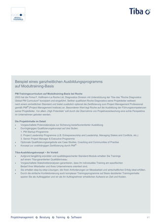 Beispiel eines ganzheitlichen Ausbildungsprogramms
auf Modultraining-Basis
PM-Trainingscurriculum auf Modultraining-Basis bei Roche
2003 hat die Firma F. Hoffmann-La Roche Ltd, Diagnostics Division mit Unterstützung der Tiba das "Roche Diagnostics
Global PM Curriculum" konzipiert und eingeführt. Seither qualifiziert Roche Diagnostics seine Projektleiter weltweit
nach einem einheitlichen Standard und bietet zusätzlich optional die Zertifizierung zum Project Management Professional
gemäß PMI® (Project Management Institute) an. Besonderen Wert legt Roche auf die Ausbildung der Führungskompetenzen
seiner Projektleiter. Vor allem „High Potentials“ soll durch die Übernahme von Projektverantwortung eine echte Perspektive
im Unternehmen geboten werden.

Die Projektinhalte im Detail
    Vorgeschaltete Potenzialanalyse zur Sicherung bedarfsorientierter Ausbildung
    Durchgängiges Qualifizierungskonzept auf drei Stufen:
     1. PM Startup-Programme
     2. Project Leadership Programme (z.B. Entrepreneurship and Leadership, Managing Stakes and Conflicts, etc.)
     3. Senior Project Manager & Executive Programme
    Optionale Qualifizierungsangebote wie Case Studies, Coaching and Communities of Practise
    Konzept zur unabhängigen Zertifizierung durch PMI®

Tiba-Ausbildungskonzept − Ihr Vorteil
    Aufgrund langjährig erprobter und qualitätsgesicherter Standard-Module erhalten Sie Trainings
     auf einem Tiba-garantierten Qualitätsniveau.
    Vorgeschaltete Stakeholderanalysen garantieren, dass Ihr individuelles Training am spezifischen
     Bedarf Ihrer Mitarbeiter und Ihres Unternehmens orientiert sind.
    Sie erhalten step-by-step-Lösungen, die Ihren Anforderungen an Messbarkeit und wirtschaftlichen Erfolg ideal erfüllen.
    Durch die einfache Konfektionierung auch komplexer Trainingsprogramme auf Basis dezidierter Trainingsinhalte
     sparen Sie als Auftraggeber und wir als Ihr Auftragnehmer erheblichen Aufwand an Zeit und Kosten.




                                                                                                                              41
 