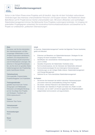 2.6.2
                 Stakeholdermanagement


Schon in der frühen Phase eines Projektes wird oft deutlich, dass die mit dem Vorhaben verbundenen
Veränderungen das Interesse unterschiedlicher Personen und Gruppen wecken. Die Reaktionen dieser
Betroffenen auf Ihr Projekt können höchst unterschiedlich sein. Mit einem effizienten und nachhaltigen
Stakeholdermanagement können Sie Befürworter Ihres Projektes nutzbringend einbinden. Im Umgang mit
potentiellen Projektgegnern entwickeln Sie konstruktive Kommunikationsstrukturen und bewahren so Ihr
Projekt vor unliebsamen „politischen Überraschungen“.




     Ziele                                     Inhalt
     Sie lernen, wie Sie die entscheiden-      Im Seminar „Stakeholdermanagement“ werden die folgenden Themen bearbeitet,
     den Interessengruppen und Mei-            geübt und diskutiert:
     nungsträger (Stakeholder) in Ihrer
     (Projekt-)Organisation identifizieren,        Erkennen und Bewahren von Stakeholderinteressen: Strategien für den
     verstehen und entsprechend ihrer               Umgang mit einem komplexen Thema
     Interessenlagen gezielt ansprechen            Identifikation der verschiedenen Interessengruppen in der Organisation
     und mit Informationen versorgen. Sie           und im Umfeld
     erkennen in Übungen/Praxisbeispie-            Gezieltes Ansprechen der Stakeholder: Erarbeiten eines
     len, wie Sie durch ein gezieltes Stake-        Kommunikationsplanes, der die Interessen der Stakeholder adressiert
     holdermanagement den Projekterfolg            Kommunikationsstrategien für eine heterogene Interessengruppe
     positiv beeinflussen können.                  Veränderungen an der richtigen Stelle initiieren: Stakeholdermanagement
                                                    und Change-Management
     Teilnehmerkreis                               Optionen für ein Tool-unterstütztes Stakeholdermanagement
     Führungskräfte, Programmleiter,
     Projektauftraggeber und Projektleiter     Ihr Nutzen
                                                   Sie kennen die Interessen der wirklich relevanten Interessengruppen
     Trainingsmethoden                              und sichern damit den (wirtschaftlichen) Erfolg Ihrer Projekte.
     gezielter Input durch den Trainer,            Sie wissen, welches Potenzial in den Stakeholdern steckt.
     Anregungen und Fallbeispiele;                 Sie behalten den Überblick im Projekt und haben die „Politik“ im Griff.
     Diskussion und kollegiale Beratung            Sie wissen „wer wo steht“ und können gegenüber den Projektbeteiligten
     auf der Grundlage Ihrer Projekte               zielgerichteter kommunizieren und argumentieren.
     und Strategien; Feedback und
     Erfahrungsaustausch

     Trainer
     Erfahrene Tiba-Trainer

     Teilnehmerzahl
     8 bis 12 Personen

     Voraussetzungen
     Keine

     Dauer
     2 Tage




46
 