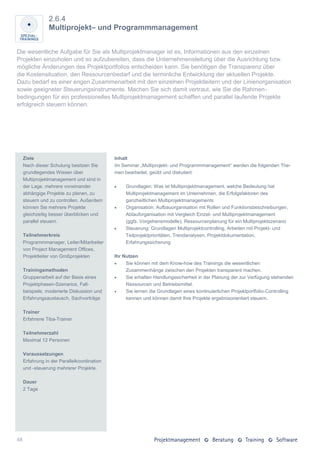 2.6.4
                 Multiprojekt– und Programmmanagement


Die wesentliche Aufgabe für Sie als Multiprojektmanager ist es, Informationen aus den einzelnen
Projekten einzuholen und so aufzubereiten, dass die Unternehmensleitung über die Ausrichtung bzw.
mögliche Änderungen des Projektportfolios entscheiden kann. Sie benötigen die Transparenz über
die Kostensituation, den Ressourcenbedarf und die terminliche Entwicklung der aktuellen Projekte.
Dazu bedarf es einer engen Zusammenarbeit mit den einzelnen Projektleitern und der Linienorganisation
sowie geeigneter Steuerungsinstrumente. Machen Sie sich damit vertraut, wie Sie die Rahmen-
bedingungen für ein professionelles Multiprojektmanagement schaffen und parallel laufende Projekte
erfolgreich steuern können.




     Ziele                                   Inhalt
     Nach dieser Schulung besitzen Sie       Im Seminar „Multiprojekt- und Programmmanagement“ werden die folgenden The-
     grundlegendes Wissen über               men bearbeitet, geübt und diskutiert:
     Multiprojektmanagement und sind in
     der Lage, mehrere voneinander               Grundlagen: Was ist Multiprojektmanagement, welche Bedeutung hat
     abhängige Projekte zu planen, zu             Multiprojektmanagement im Unternehmen, die Erfolgsfaktoren des
     steuern und zu controllen. Außerdem          ganzheitlichen Multiprojektmanagements
     können Sie mehrere Projekte                 Organisation: Aufbauorganisation mit Rollen und Funktionsbeschreibungen,
     gleichzeitig besser überblicken und          Ablauforganisation mit Vergleich Einzel- und Multiprojektmanagement
     parallel steuern.                            (ggfs. Vorgehensmodelle), Ressourcenplanung für ein Multiprojektszenario
                                                 Steuerung: Grundlagen Multiprojektcontrolling, Arbeiten mit Projekt- und
     Teilnehmerkreis                              Teilprojektprioritäten, Trendanalysen, Projektdokumentation,
     Programmmanager, Leiter/Mitarbeiter          Erfahrungssicherung
     von Project Management Offices,
     Projektleiter von Großprojekten         Ihr Nutzen
                                                 Sie können mit dem Know-how des Trainings die wesentlichen
     Trainingsmethoden                            Zusammenhänge zwischen den Projekten transparent machen.
     Gruppenarbeit auf der Basis eines           Sie erhalten Handlungssicherheit in der Planung der zur Verfügung stehenden
     Projektphasen-Szenarios, Fall-               Ressourcen und Betriebsmittel.
     beispiele, moderierte Diskussion und        Sie lernen die Grundlagen eines kontinuierlichen Projektportfolio-Controlling
     Erfahrungsaustausch, Sachvorträge            kennen und können damit Ihre Projekte ergebnisorientiert steuern.

     Trainer
     Erfahrene Tiba-Trainer

     Teilnehmerzahl
     Maximal 12 Personen

     Voraussetzungen
     Erfahrung in der Parallelkoordination
     und -steuerung mehrerer Projekte.

     Dauer
     2 Tage




48
 