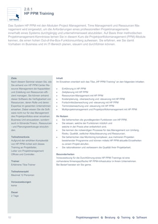 2.8.1
                HP PPM Training


Das System HP PPM mit den Modulen Project Management, Time Management und Ressourcen Ma-
nagement wird eingesetzt, um die Anforderungen eines professionellen Projektmanagements
innerhalb eines Systems durchgängig und unternehmensweit abzubilden. Auf Basis Ihrer methodischen
Projektmanagement-Kenntnisse lernen Sie in diesem Kurs die Projektportfoliomanagement (PPM)-Module
kennen, die einen hohen Out-of-the-Box-Funktionsumfang aufweisen. Sie erfahren, wie Sie damit
Vorhaben im Business und im IT-Bereich planen, steuern und durchführen können.




     Ziele                                   Inhalt
     Nach diesem Seminar wissen Sie, wie     Im Einzelnen orientiert sich das Tiba „HP PPM-Training“ an den folgenden Inhalten:
     Sie anhand von HP PPM Center Re-
     source Management die Kapazitäten           Einführung in HP PPM
     und Zuteilung von Ressourcen effi-          Zeitplanung mit HP PPM
     zient managen. Sie können anhand            Ressourcen-Management mit HP PPM
     dieser Software die Verfügbarkeit von       Kostenplanung, -überwachung und -steuerung mit HP PPM
     Ressourcen, deren Rolle und deren           Fortschrittsüberwachung und -steuerung mit HP PPM
     Expertise im gesamten Unternehmen           Terminüberwachung und -steuerung mit HP PPM
     einsehen. Dabei wissen Sie die Soft-        Multiprojektmanagement und Projektportfoliomanagement mit HP PPM
     ware nicht nur für das Management
     des Projektportfolios einer einzelnen   Ihr Nutzen
     Business Unit einzusetzen, sondern          Sie beherrschen die grundlegenden Funktionen von HP PPM.
     auch in führende Finanz-, Ressourcen        Sie wissen, welche der Funktionen nützlich und
     - und Planungswerkzeuge einzubin-            welche in der Praxis eher entbehrlich sind.
     den.                                        Sie kennen die notwendigen Prozesse für das Management von Umfang,
                                                  Risiko, Qualität, zeitlicher Ablaufsteuerung und Ressourcen.
     Teilnehmerkreis                             Sie beherrschen das Monitoring komplexer, aus mehreren Projekten
     Aufgrund der erhöhten Komplexität            bestehender Programme und können mittels HP PPM aktuelle Einzelheiten
     von HP PPM richtet sich dieses               zu einem Projekt abrufen.
     Training an Projektleiter,                  Sie rationalisieren und verbessern die Qualität Ihrer Projektarbeit.
     Leiter von Projektmanagement
     Offices und Controller.                 Besonderheiten
                                             Voraussetzung für die Durchführung eines HP PPM-Trainings ist eine
     Trainer                                 vorhandene firmenspezifische HP PPM-Infrastruktur in Ihrem Unternehmen.
     Erfahrene Tiba-Trainer                  Bei Bedarf beraten wir Sie gerne.

     Teilnehmerzahl
     Maximal 12 Personen

     Voraussetzungen
     keine

     Dauer
     2 Tage




52
 