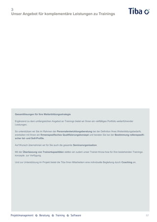 3
Unser Angebot für komplementäre Leistungen zu Trainings




 Gesamtlösungen für Ihre Weiterbildungsstrategie

 Ergänzend zu dem umfangreichen Angebot an Trainings bietet wir Ihnen ein vielfältiges Portfolio weiterführender
 Leistungen.

 So unterstützen wir Sie im Rahmen der Personalentwicklungsberatung bei der Definition Ihres Weiterbildungsbedarfs,
 erarbeiten mit Ihnen ein firmenspezifisches Qualifizierungskonzept und beraten Sie bei der Bestimmung rollenspezifi-
 scher Ist- und Soll-Profile.

 Auf Wunsch übernehmen wir für Sie auch die gesamte Seminarorganisation.

 Mit der Überlassung von Trainerkapazitäten stellen wir zudem unser Trainer-Know-how für Ihre bestehenden Trainings-
 konzepte zur Verfügung.

 Und zur Unterstützung im Projekt bietet die Tiba Ihren Mitarbeitern eine individuelle Begleitung durch Coaching an.




                                                                                                                        57
 