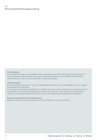 3.1
Personalentwicklungsberatung




     Personalplanung
     Die Personalplanung zeigt, wie viele Mitarbeiter Sie für Ihre aktuelle und zukünftige Projektorganisation benötigen und
     welche Kompetenzen diese Mitarbeiter haben sollten. Dabei berücksichtigen wir unterschiedliche Kompetenzfelder,
     wie Persönlichkeits-, Sozial-, Projektmanagement- und Methodenkompetenz.

     Laufbahnkonzepte
     Durch ein Laufbahnkonzept (Fach- / Führungs- / Projektlaufbahn) eröffnen Sie neue Karrierepfade und fördern so gezielt
     das Engagement Ihrer Mitarbeiter.
     Das Konzept erhöht die Effizienz aller Mitarbeiter im Projekt, fördert die persönliche Weiterentwicklung des Einzelnen und
     setzt die Basis für wirkungsvolles Führungshandeln. Dieses unterstützen wir zum Beispiel durch ein standardisiertes
     Verfahren zur kooperativen Zielvereinbarung oder durch ein 360° Feedback-System speziell für die Projektarbeit.

     Erstellung firmenspezifischer Trainingskonzepte
     Zusätzlich erarbeiten wir in enger Abstimmung mit Ihnen Ihr spezifisches Trainings-Curriculum.




58
 