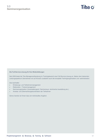 3.3
Seminarorganisation




 Die Full-Service-Lösung für Ihre Weiterbildungen

 Seit 2009 bietet die Tiba Managementberatung im Trainingsbereich eine Full-Service-Lösung an. Neben dem bekannten
 Leistungsspektrum übernehmen wir auf Wunsch zusätzlich auch die komplette Trainingsorganisation und -administration.

 Das beinhaltet:
     Einladungs- und Teilnehmermanagement
     Referenten- / Trainermanagement
     Seminarorganisation (Veranstaltungsort, Seminarraum, technische Ausstattung etc.)
     Anreise- und Übernachtungskoordination der Teilnehmer

 Gerne machen wir Ihnen dazu ein individuelles Angebot.




                                                                                                                        61
 