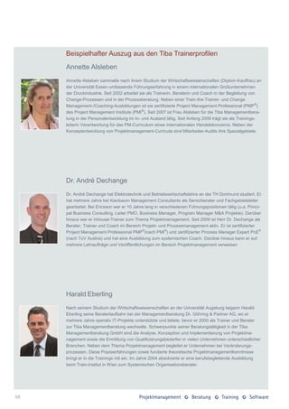 Beispielhafter Auszug aus den Tiba Trainerprofilen
     Annette Alsleben
     Annette Alsleben sammelte nach ihrem Studium der Wirtschaftswissenschaften (Diplom-Kauffrau) an
     der Universität Essen umfassende Führungserfahrung in einem internationalen Großunternehmen
     der Druckindustrie. Seit 2002 arbeitet sie als Trainerin, Beraterin und Coach in der Begleitung von
     Change-Prozessen und in der Prozessberatung. Neben einer Train-the-Trainer- und Change
     Management-/Coaching-Ausbildungen ist sie zertifizierte Project Management Professional (PMP ®)
     des Project Management Institute (PMI®). Seit 2007 ist Frau Alsleben für die Tiba Managementbera-
     tung in der Personalentwicklung im In- und Ausland tätig. Seit Anfang 2009 trägt sie als Trainings-
     leiterin Verantwortung für das PM-Curriculum eines internationalen Handelskonzerns. Neben der
     Konzeptentwicklung von Projektmanagement-Curricula sind Mitarbeiter-Audits ihre Spezialgebiete.




     Dr. André Dechange
     Dr. André Dechange hat Elektrotechnik und Betriebswirtschaftslehre an der TH Dortmund studiert. Er
     hat mehrere Jahre bei Kienbaum Management Consultants als Seniorberater und Fachgebietsleiter
     gearbeitet. Bei Ericsson war er 10 Jahre lang in verschiedenen Führungspositionen tätig (u.a. Princi-
     pal Business Consulting, Leiter PMO, Business Manager, Program Manager M&A Projekte). Darüber
     hinaus war er Inhouse-Trainer zum Thema Projektmanagement. Seit 2009 ist Herr Dr. Dechange als
     Berater, Trainer und Coach im Bereich Projekt- und Prozessmanagement aktiv. Er ist zertifizierter
     Project Management Professional PMP®(nach PMI®) und zertifizierter Process Manager Expert PcE®
     (nach TüV Austria) und hat eine Ausbildung zum systemischen Coach. Darüber hinaus kann er auf
     mehrere Lehraufträge und Veröffentlichungen im Bereich Projektmanagement verweisen




     Harald Eberling
     Nach seinem Studium der Wirtschaftswissenschaften an der Universität Augsburg begann Harald
     Eberling seine Beraterlaufbahn bei der Managementberatung Dr. Göhring & Partner AG, wo er
     mehrere Jahre operativ IT-Projekte unterstützte und leitete, bevor er 2000 als Trainer und Berater
     zur Tiba Managementberatung wechselte. Schwerpunkte seiner Beratungstätigkeit in der Tiba
     Managementberatung GmbH sind die Analyse, Konzeption und Implementierung von Projektma-
     nagement sowie die Ermittlung von Qualifizierungsbedarfen in vielen Unternehmen unterschiedlicher
     Branchen. Neben dem Thema Projektmanagement begleitet er Unternehmen bei Veränderungs-
     prozessen. Diese Praxiserfahrungen sowie fundierte theoretische Projektmanagementkenntnisse
     bringt er in die Trainings mit ein. Im Jahre 2004 absolvierte er eine berufsbegleitende Ausbildung
     beim Train-Institut in Wien zum Systemischen Organisationsberater.




68
 