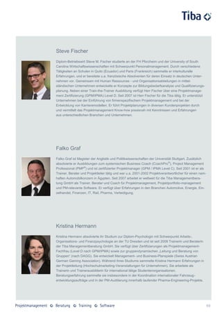 Steve Fischer
Diplom-Betriebswirt Steve M. Fischer studierte an der FH Pforzheim und der University of South
Carolina Wirtschaftswissenschaften mit Schwerpunkt Personalmanagement. Durch verschiedene
Tätigkeiten an Schulen in Quito (Ecuador) und Paris (Frankreich) sammelte er interkulturelle
Erfahrungen, und er bereitete u.a. französische Absolventen für deren Einsatz in deutschen Unter-
nehmen vor. Gemeinsam mit Human Ressources - und Organisationsabteilungen in mittel-
ständischen Unternehmen entwickelte er Konzepte zur Bildungsbedarfsanalyse und Qualifizierungs-
planung. Neben einer Train-the-Trainer Ausbildung verfügt Herr Fischer über eine Projektmanage-
ment Zertifizierung (GPM/IPMA) Level D. Seit 2007 ist Herr Fischer für die Tiba tätig. Er unterstützt
Unternehmen bei der Einführung von firmenspezifischem Projektmanagement und bei der
Entwicklung von Karrieremodellen. Er führt Projektplanungen in diversen Kundenprojekten durch
und vermittelt das Projektmanagement Know-how praxisnah mit Kenntnissen und Erfahrungen
aus unterschiedlichen Branchen und Unternehmen.




Falko Graf
Falko Graf ist Magister der Anglistik und Politikwissenschaften der Universität Stuttgart. Zusätzlich
absolvierte er Ausbildungen zum systemischen Business Coach (CoachPro ®), Project Management
Professional (PMP®) und ist zertifizierter Projektmanager (GPM / IPMA Level C). Seit 2001 ist er als
Trainer, Berater und Projektleiter tätig und war u.a. 2001-2002 Projektverantwortlicher für einen nam-
haften Automobilkonzern in Ägypten. Seit 2007 arbeitet er weltweit für die Tiba Managementbera-
tung GmbH als Trainer, Berater und Coach für Projektmanagement, Projektportfolio-management
und PM-relevante Software. Er verfügt über Erfahrungen in den Branchen Automotive, Energie, Ein-
zelhandel, Finanzen, IT, Rail, Pharma, Verteidigung.




Kristina Hermann
Kristina Hermann absolvierte ihr Studium zur Diplom-Psychologin mit Schwerpunkt Arbeits-,
Organisations- und Finanzpsychologie an der TU Dresden und ist seit 2008 Trainerin und Beraterin
der Tiba Managementberatung GmbH. Sie verfügt über Zertifizierungen als Projektmanagement-
Fachfrau (Level D nach GPM/IPMA) sowie zur gruppendynamischen „Leitung und Beratung von
Gruppen“ (nach DAGG). Sie entwickelt Management- und Business-Planspiele (Swiss Austrian
German Gaming Association). Während ihres Studiums sammelte Kristina Hermann Erfahrungen in
der Projektleitung (Hochschulmarketing-Veranstaltungen für Unternehmen). Sie arbeitete als
Trainerin und Trainerausbilderin für international tätige Studentenorganisationen.
Beratungserfahrung sammelte sie insbesondere in der Koordination internationaler Fahrzeug-
entwicklungsaufträge und in der PM-Auditierung innerhalb laufender Pharma-Engineering-Projekte.




                                                                                                         69
 