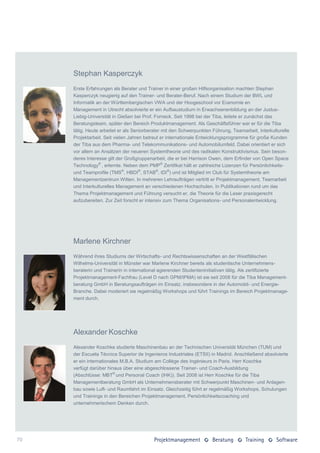 Stephan Kasperczyk
     Erste Erfahrungen als Berater und Trainer in einer großen Hilfsorganisation machten Stephan
     Kasperczyk neugierig auf den Trainer- und Berater-Beruf. Nach einem Studium der BWL und
     Informatik an der Württembergischen VWA und der Hoogeschool vor Ecenomie en
     Management in Utrecht absolvierte er ein Aufbaustudium in Erwachsenenbildung an der Justus-
     Liebig-Universität in Gießen bei Prof. Forneck. Seit 1998 bei der Tiba, leitete er zunächst das
     Beratungsteam, später den Bereich Produktmanagement. Als Geschäftsführer war er für die Tiba
     tätig. Heute arbeitet er als Seniorberater mit den Schwerpunkten Führung, Teamarbeit, Interkulturelle
     Projektarbeit. Seit vielen Jahren betreut er internationale Entwicklungsprogramme für große Kunden
     der Tiba aus dem Pharma- und Telekommunikations- und Automobilumfeld. Dabei orientiert er sich
     vor allem an Ansätzen der neueren Systemtheorie und des radikalen Konstruktivismus. Sein beson-
     deres Interesse gilt der Großgruppenarbeit, die er bei Harrison Owen, dem Erfinder von Open Space
     Technology® , erlernte. Neben dem PMP® Zertifikat hält er zahlreiche Lizenzen für Persönlichkeits-
     und Teamprofile (TMS®, HBDI®, STAB®, IDI®) und ist Mitglied im Club für Systemtheorie am
     Managementzentrum Witten. In mehreren Lehraufträgen vertritt er Projektmanagement, Teamarbeit
     und Interkulturelles Management an verschiedenen Hochschulen. In Publikationen rund um das
     Thema Projektmanagement und Führung versucht er, die Theorie für die Leser praxisgerecht
     aufzubereiten. Zur Zeit forscht er intensiv zum Thema Organisations- und Personalentwicklung.




     Marlene Kirchner
     Während ihres Studiums der Wirtschafts- und Rechtswissenschaften an der Westfälischen
     Wilhelms-Universität in Münster war Marlene Kirchner bereits als studentische Unternehmens-
     beraterin und Trainerin in international agierenden Studenteninitiativen tätig. Als zertifizierte
     Projektmanagement-Fachfrau (Level D nach GPM/IPMA) ist sie seit 2008 für die Tiba Management-
     beratung GmbH in Beratungsaufträgen im Einsatz, insbesondere in der Automobil- und Energie-
     Branche. Dabei moderiert sie regelmäßig Workshops und führt Trainings im Bereich Projektmanage-
     ment durch.




     Alexander Koschke
     Alexander Koschke studierte Maschinenbau an der Technischen Universität München (TUM) und
     der Escuela Técnica Superior de Ingenieros Industriales (ETSII) in Madrid. Anschließend absolvierte
     er ein internationales M.B.A. Studium am Collège des Ingénieurs in Paris. Herr Koschke
     verfügt darüber hinaus über eine abgeschlossene Trainer- und Coach-Ausbildung
     (Abschlüsse: MBT® und Personal Coach (IHK)). Seit 2008 ist Herr Koschke für die Tiba
     Managementberatung GmbH als Unternehmensberater mit Schwerpunkt Maschinen- und Anlagen-
     bau sowie Luft- und Raumfahrt im Einsatz. Gleichzeitig führt er regelmäßig Workshops, Schulungen
     und Trainings in den Bereichen Projektmanagement, Persönlichkeitscoaching und
     unternehmerischem Denken durch.




70
 