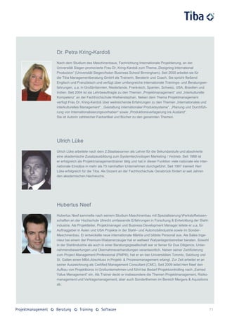 Dr. Petra Kring-Kardoš
Nach dem Studium des Maschinenbaus, Fachrichtung Internationale Projektierung, an der
Universität Siegen promovierte Frau Dr. Kring-Kardoš zum Thema „Designing International
Production“ (Universität Siegen/Aston Business School Birmingham). Seit 2000 arbeitet sie für
die Tiba Managementberatung GmbH als Trainerin, Beraterin und Coach. Sie spricht fließend
Englisch und Französisch und verfügt über umfangreiche internationale Trainings- und Beratungser-
fahrungen, u.a. in Großbritannien, Niederlande, Frankreich, Spanien, Schweiz, USA, Brasilien und
Indien. Seit 2004 ist sie Lehrbeauftragte zu den Themen „Projektmanagement“ und „Interkulturelle
Kompetenz“ an der Fachhochschule Weihenstephan. Neben dem Thema Projektmanagement
verfügt Frau Dr. Kring-Kardoš über weitreichende Erfahrungen zu den Themen „Internationales und
interkulturelles Management“, „Gestaltung internationaler Produktsysteme“, „Planung und Durchfüh-
rung von Internationalisierungsvorhaben“ sowie „Produktionsverlagerung ins Ausland“.
Sie ist Autorin zahlreicher Fachartikel und Bücher zu den genannten Themen.




Ulrich Lüke
Ulrich Lüke arbeitete nach dem 2.Staatsexamen als Lehrer für die Sekundarstufe und absolvierte
eine akademische Zusatzausbildung zum Systemtechnologen Marketing / Vertrieb. Seit 1988 ist
er erfolgreich als Projektmanagementtrainer tätig und hat in dieser Funktion viele nationale wie inter-
nationale Einsätze in mehr als 75 namhaften Unternehmen durchgeführt. Seit 1997 trainiert Herr
Lüke erfolgreich für die Tiba. Als Dozent an der Fachhochschule Osnabrück fördert er seit Jahren
den akademischen Nachwuchs.




Hubertus Neef
Hubertus Neef sammelte nach seinem Studium Maschinenbau mit Spezialisierung Werkstoffwissen-
schaften an der Hochschule Utrecht umfassende Erfahrungen in Forschung & Entwicklung der Stahl-
industrie. Als Projektleiter, Projektmanager und Business Development Manager leitete er u.a. für
Auftraggeber in Asien und USA Projekte in der Stahl– und Automobilindustrie sowie im Sonder-
Maschinenbau. Er entwickelte neue internationale Märkte und bildete Personal aus. Als Sales Inge-
nieur bei einem der Premium-Walzenerzeuger hat er weltweit Walzanlagenbetreiber beraten. Sowohl
in der Stahlindustrie als auch in einer Beratungsgesellschaft war er ferner für Due Diligence, Unter-
nehmensbewertungen und Übernahmeverhandlungen verantwortlich. Neben seiner Zertifizierung
zum Project Management Professional (PMP®), hat er an den Universitäten Toronto, Salzburg und
St. Gallen einen MBA-Abschluss in Projekt- & Prozessmanagement erlangt. Zur Zeit arbeitet er an
seiner Auszeichnung als Certified Management Consultant (CMC). Seit 2009 leitet Herr Neef den
Aufbau von Projektbüros in Großunternehmen und führt bei Bedarf Projektcontrolling nach „Earned
Value Management“ ein. Als Trainer deckt er insbesondere die Themen Projektmanagement, Risiko-
management und Vertragsmanagement, aber auch Sonderthemen im Bereich Mergers & Aquisitions
ab.




                                                                                                          71
 