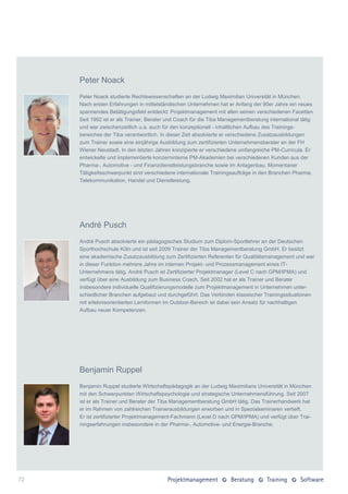 Peter Noack
     Peter Noack studierte Rechtswissenschaften an der Ludwig Maximilian Universität in München.
     Nach ersten Erfahrungen in mittelständischen Unternehmen hat er Anfang der 90er Jahre ein neues
     spannendes Betätigungsfeld entdeckt: Projektmanagement mit allen seinen verschiedenen Facetten.
     Seit 1992 ist er als Trainer, Berater und Coach für die Tiba Managementberatung international tätig
     und war zwischenzeitlich u.a. auch für den konzeptionell - inhaltlichen Aufbau des Trainings-
     bereiches der Tiba verantwortlich. In dieser Zeit absolvierte er verschiedene Zusatzausbildungen
     zum Trainer sowie eine einjährige Ausbildung zum zertifizierten Unternehmensberater an der FH
     Wiener Neustadt. In den letzten Jahren konzipierte er verschiedene umfangreiche PM-Curricula. Er
     entwickelte und implementierte konzerninterne PM-Akademien bei verschiedenen Kunden aus der
     Pharma-, Automotive - und Finanzdienstleistungsbranche sowie im Anlagenbau. Momentaner
     Tätigkeitsschwerpunkt sind verschiedene internationale Trainingsaufträge in den Branchen Pharma,
     Telekommunikation, Handel und Dienstleistung.




     André Pusch
     André Pusch absolvierte ein pädagogisches Studium zum Diplom-Sportlehrer an der Deutschen
     Sporthochschule Köln und ist seit 2009 Trainer der Tiba Managementberatung GmbH. Er besitzt
     eine akademische Zusatzausbildung zum Zertifizierten Referenten für Qualitätsmanagement und war
     in dieser Funktion mehrere Jahre im internen Projekt- und Prozessmanagement eines IT-
     Unternehmens tätig. André Pusch ist Zertifizierter Projektmanager (Level C nach GPM/IPMA) und
     verfügt über eine Ausbildung zum Business Coach. Seit 2002 hat er als Trainer und Berater
     insbesondere individuelle Qualifizierungsmodelle zum Projektmanagement in Unternehmen unter-
     schiedlicher Branchen aufgebaut und durchgeführt. Das Verbinden klassischer Trainingssituationen
     mit erlebnisorientierten Lernformen im Outdoor-Bereich ist dabei sein Ansatz für nachhaltigen
     Aufbau neuer Kompetenzen.




     Benjamin Ruppel
     Benjamin Ruppel studierte Wirtschaftspädagogik an der Ludwig Maximilians Universität in München
     mit den Schwerpunkten Wirtschaftspsychologie und strategische Unternehmensführung. Seit 2007
     ist er als Trainer und Berater der Tiba Managementberatung GmbH tätig. Das Trainerhandwerk hat
     er im Rahmen von zahlreichen Trainerausbildungen erworben und in Spezialseminaren vertieft.
     Er ist zertifizierter Projektmanagement-Fachmann (Level D nach GPM/IPMA) und verfügt über Trai-
     ningserfahrungen insbesondere in der Pharma-, Automotive- und Energie-Branche.




72
 
