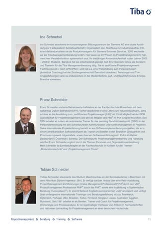 Ina Schnebel
Ina Schnebel absolvierte im konzerneigenen Bildungszentrum der Siemens AG eine duale Ausbil-
dung zur Fachberaterin Betriebswirtschaft / Organisation inkl. Abschluss zur Industriekauffrau IHK.
Anschließend arbeitete sie als Produktmanagerin für Siemens Business Services. 2002 wechselte
sie zur Tiba Managementberatung GmbH. Hier baute sie ihr Wissen im Projektmanagement im Rah-
men ihrer Vertriebsfunktion systematisch aus. Ihr dreijähriger Auslandsaufenthalt in den Jahren 2005
– 2008 in Thailand / Bangkok hat sie entscheidend geprägt. Seit ihrer Rückkehr ist sie als Beraterin
und Trainerin für die Tiba Managementberatung tätig. Sie ist zertifizierte Projektmanagement-
Fachfrau (Level D nach GPM/IPMA ) und hat u.a. eine Weiterbildung zum Personal Coach
(Individual Coaching) bei der Studiengemeinschaft Darmstadt absolviert. Beratungs- und Trai-
ningserfahrungen kann sie insbesondere in der Medizintechnik, Luft- und Raumfahrt sowie Energie-
Branche vorweisen.




Franz Schneider
Franz Schneider studierte Betriebswirtschaftslehre an der Fachhochschule Rosenheim mit dem
Abschluss Diplom-Betriebswirt (FH). Vorher absolvierte er eine Lehre zum Industriekaufmann. 2003
schloss er die Ausbildung zum „zertifizierten Projektmanager (IHK)“ ab. Er ist Mitglied bei der GPM
(Gesellschaft für Projektmanagement) und aktives Mitglied des PMI ® im PMI-Chapter München. Seit
2004 arbeitet er zudem als autorisierter Trainer für das persolog Persönlichkeitsprofil (DISG) in der
Personalentwicklung mit den Schwerpunkten Kommunikation und Konfliktmanagement in Projekten.
Seine internationale Projekterfahrung bezieht er aus Softwareimplementierungsprojekten, die er in
einem amerikanischen Softwarekonzern als Trainer und Berater in den Branchen Großbanken und
Pharma europaweit mitgestaltete, sowie diversen Softwareeinführungen in KMUs im Gebiet
Deutschland / Österreich / Schweiz. Der Schwerpunkt Projektmanagementtraining und -beratung
wird bei Franz Schneider ergänzt durch die Themen Personal- und Organisationsentwicklung.
Herr Schneider ist Lehrbeauftragter an der Fachhochschule in Kufstein für die Themen
„Moderationstechnik“ und „Projektmanagement Praxis“.




Tobias Schneider
Tobias Schneider absolvierte das Studium Maschinenbau an der Berufsakademie in Mannheim mit
dem Abschluss Diplom-Ingenieur. (BA). Er verfügt darüber hinaus über eine Refa-Ausbildung,
Project Management Zertifizierungen (Value Management Professional PVM® durch den VDI® ,
Project Management Professional PMP® durch das PMI®) sowie eine Ausbildung in Systemischer
Beratung (Eurosysteam®). Er spricht fließend Englisch (seminarsicher) und Französisch und verfügt
über umfangreiche internationale Trainings- und Beratungserfahrung in (u.a. Frankreich,
Österreich, Portugal, USA, Brasilien, Türkei, Finnland, Singapur, Japan, Australien, Ägypten,
Russland). Seit 1991 arbeitet er als Berater, Trainer und Coach für Projektmanagement,
Wertanalyse und Prozessanalyse. Er ist regelmäßiger Verfasser von Artikeln in Fachzeitschriften
und hält einen Lehrauftrag für Projektmanagement an einer deutschen Hochschule.



                                                                                                        73
 