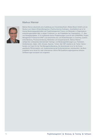 Markus Wanner
     Markus Wanner absolvierte eine Ausbildung zum Industriekaufmann (Robert Bosch GmbH) und ein
     Studium zum Diplom-Wirtschaftsingenieur (Fachhochschule Esslingen). Anschließend war er für
     diverse Beratungsgesellschaften als Projektmanagement-Trainer und Moderator in Organisations-
     entwicklungsprojekten tätig, in diesen Funktionen u.a. als Projektleiter bei Organisations-, IT-, Bau-
     und Strategieprojekten. Er ist zertifizierter Senior Projektmanager (Level B nach GPM/IPMA), Project
     Management Professional (PMI® ) und absolvierte Aus- und Weiterbildungen zu Coaching, systemi-
     scher Beratung, Prozessorientierung, Moderation und Gruppendynamik. Markus Wanner
     verfügt über umfassende internationale Trainings- und Beratungserfahrungen (u.a. Frankreich,
     Großbritannien, Italien, USA, Schweiz, Spanien, Türkei). Seit 1997 arbeitet er als Trainer, Senior-
     berater und Coach für die Tiba Managementberatung. Als Seniorberater ist er für die firmen-
     spezifische PM-Konzeption und -Implementierung bei Großunternehmen verantwortlich. Als Bera-
     tungsleiter hat er ferner für viele Unternehmen interne PM-Qualifizierungsprogramme inklusive
     Zertifizierungen konzipiert und umgesetzt.




74
 