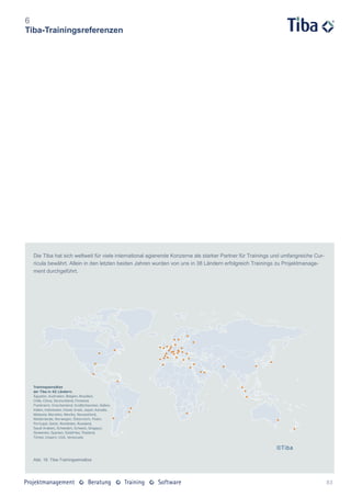 6
Tiba-Trainingsreferenzen




  Die Tiba hat sich weltweit für viele international agierende Konzerne als starker Partner für Trainings und umfangreiche Cur-
  ricula bewährt. Allein in den letzten beiden Jahren wurden von uns in 38 Ländern erfolgreich Trainings zu Projektmanage-
  ment durchgeführt.




  Abb. 16: Tiba-Trainingseinsätze




                                                                                                                                  83
 