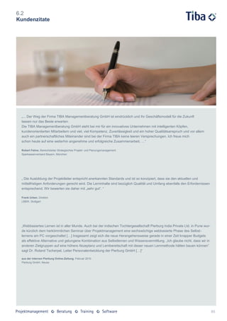 6.2
Kundenzitate




 „... Der Weg der Firma TIBA Managementberatung GmbH ist eindrücklich und Ihr Geschäftsmodell für die Zukunft
 lassen nur das Beste erwarten.
 Die TIBA Managementberatung GmbH steht bei mir für ein innovatives Unternehmen mit intelligenten Köpfen,
 kundenorientierten Mitarbeitern und viel, viel Kompetenz. Zuverlässigkeit und ein hoher Qualitätsanspruch und vor allem
 auch ein partnerschaftliches Miteinander sind bei der Firma TIBA keine leeren Versprechungen. Ich freue mich
 schon heute auf eine weiterhin angenehme und erfolgreiche Zusammenarbeit. …“

 Robert Felme, Bereichsleiter Strategisches Projekt- und Planungsmanagement
 Sparkassenverband Bayern, München




 „ Die Ausbildung der Projektleiter entspricht anerkannten Standards und ist so konzipiert, dass sie den aktuellen und
 mittelfristigen Anforderungen gerecht wird. Die Lerninhalte sind bezüglich Qualität und Umfang ebenfalls den Erfordernissen
 entsprechend. Wir bewerten sie daher mit „sehr gut“. “

 Frank Urban, Direktor
 LBBW, Stuttgart




 „Webbasiertes Lernen ist in aller Munde. Auch bei der indischen Tochtergesellschaft Pierburg India Private Ltd. in Pune wur-
 de kürzlich dem herkömmlichen Seminar über Projektmanagement eine sechswöchige webbasierte Phase des Selbst-
 lernens am PC vorgeschaltet […] Insgesamt zeigt sich die neue Herangehensweise gerade in einer Zeit knapper Budgets
 als effektive Alternative und gelungene Kombination aus Selbstlernen und Wissensvermittlung. „Ich glaube nicht, dass wir in
 anderen Zielgruppen auf eine höhere Akzeptanz und Lernbereitschaft mit dieser neuen Lernmethode hätten bauen können”
 sagt Dr. Roland Tscherpel, Leiter Personalentwicklung der Pierburg GmbH […]“

 aus der internen Pierburg Online-Zeitung, Februar 2010
 Pierburg GmbH, Neuss




                                                                                                                                85
 