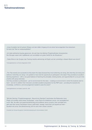 6.3
Teilnehmerstimmen




     „Unser Kursleiter hat mit seinem Wissen und dem tollen Umgang mit uns einen hervorragenden Kurs absolviert.
     Ich kann die Tiba nur weiterempfehlen!“

     „Ich habe zahlreiche Impulse gewonnen, die weit über die üblichen Projektmethoden hinausreichen.
     Die Übungen waren sehr realitätsnah und vermittelten ein gutes Gefühl für die Situationen.“

     „Tolles Klima in der Gruppe, das Training machte wahnsinnig viel Spaß und der Lernerfolg in diesem Modul war enorm!“

     Trainingsteilnehmer von Roche Diagnostics GmbH




     „The Tiba trainers are successful as they teach the class because they know what they are doing, like what they are doing and
     believe in what they are doing. I am grateful to have had the opportunity to participate in the class! They provided an excellent
     learning experience – with a very good balance of teaching the principles, sharing stories, and opportunities for us to put it into
     practice with group exercises.
     And they provided a professional – yet fun environment for the class – creating an environment in which the students want to
     learn - and do! In addition their instruction provided excellent preparation for the PMP exam - providing the students the
     knowledge, confidence, and encouragement needed to pass the exam!“

     Trainingsteilnehmer von Alcatel-Lucent AG, USA




     "Mit dem Seminar "Projektmanagement - Beyond any Standard" beschreiten die Referenten neue
     Pfade und schaffen damit etwas Großartiges - einen Raum für kollektives Lernen, der seinesgleichen
     sucht. Alle, die offen und experimentierfreudig sind profitieren davon immens. Was vermittelt wird,
     geht weit über reines Fachwissen hinaus, greift tiefer, bewegt, macht Mut und Appetit auf mehr -
     beruflich wie privat. Eine Bereicherung, die ich nicht mehr missen möchte."

     Consultant der Hering Schuppener Unternehmensberatung für Kommunikation GmbH




86
 