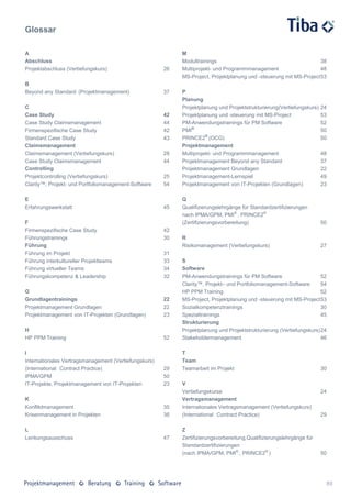Glossar

A                                                           M
Abschluss                                                   Modultrainings                                           38
Projektabschluss (Vertiefungskurs)                     26   Multiprojekt- und Programmmanagement                     48
                                                            MS-Project, Projektplanung und -steuerung mit MS-Project 53
B
Beyond any Standard (Projektmanagement)                37   P
                                                            Planung
C                                                           Projektplanung und Projektstrukturierung(Vertiefungskurs)   24
Case Study                                             42   Projektplanung und -steuerung mit MS-Project                53
Case Study Claimsmanagement                            44   PM-Anwendungstrainings für PM Software                      52
Firmenspezifische Case Study                           42   PMI®                                                        50
Standard Case Study                                    43   PRINCE2® (OCG)                                              50
Claimsmanagement                                            Projektmanagement
Claimsmanagement (Vertiefungskurs)                     28   Multiprojekt- und Programmmanagement                        48
Case Study Claimsmanagement                            44   Projektmanagement Beyond any Standard                       37
Controlling                                                 Projektmanagement Grundlagen                                22
Projektcontrolling (Vertiefungskurs)                   25   Projektmanagement-Lernspiel                                 49
Clarity™, Projekt- und Portfoliomanagement-Software    54   Projektmanagement von IT-Projekten (Grundlagen)             23

E                                                           Q
Erfahrungswerkstatt                                    45   Qualifizierungslehrgänge für Standardzertifizierungen
                                                            nach IPMA/GPM, PMI® , PRINCE2®
F                                                           (Zertifizierungsvorbereitung)                               50
Firmenspezifische Case Study                           42
Führungstrainings                                      30   R
Führung                                                     Risikomanagement (Vertiefungskurs)                          27
Führung im Projekt                                     31
Führung interkultureller Projektteams                  33   S
Führung virtueller Teams                               34   Software
Führungskompetenz & Leadership                         32   PM-Anwendungstrainings für PM Software                     52
                                                            Clarity™, Projekt– und Portfoliomanagement-Software        54
G                                                           HP PPM Training                                            52
Grundlagentrainings                                    22   MS-Project, Projektplanung und -steuerung mit MS-Project 53
Projektmanagement Grundlagen                           22   Sozialkompetenztrainings                                   30
Projektmanagement von IT-Projekten (Grundlagen)        23   Spezialtrainings                                           45
                                                            Strukturierung
H                                                           Projektplanung und Projektstrukturierung (Vertiefungskurs) 24
HP PPM Training                                        52   Stakeholdermanagement                                      46

I                                                           T
Internationales Vertragsmanagement (Vertiefungskurs)        Team
(International Contract Practice)                      29   Teamarbeit im Projekt                                       30
IPMA/GPM                                               50
IT-Projekte, Projektmanagement von IT-Projekten        23   V
                                                            Vertiefungskurse                                            24
K                                                           Vertragsmanagement
Konfliktmanagement                                     35   Internationales Vertragsmanagement (Vertiefungskurs)
Krisenmanagement in Projekten                          36   (International Contract Practice)                           29

L                                                           Z
Lenkungsausschuss                                      47   Zertifizierungsvorbereitung,Qualifizierungslehrgänge für
                                                            Standardzertifizierungen
                                                            (nach IPMA/GPM, PMI® , PRINCE2® )                           50




                                                                                                                         89
 