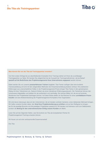 1
Die Tiba als Trainingspartner




 Was können Sie von der Tiba als Trainingspartner erwarten?

 Von Ihrer ersten Anfrage bis zur abschließenden Evaluation Ihrer Trainings stehen wir Ihnen als zuverlässiger
 Trainingspartner zur Seite. Wir beraten Sie zielgerichtet bei der Auswahl der Trainingsmaßnahmen, die bei Bedarf
 speziell auf die Bedürfnisse des Projektmanagements Ihres Unternehmens angepasst werden können.

 Dabei werden Sie von unseren praxiserfahrenen Trainern begleitet. Tiba-Trainer verfügen über eine fundierte
 Trainerausbildung und sind mit den zeitgemäßen Methoden der Erwachsenenbildung bestens vertraut. Ihre praktischen
 Erfahrungen aus unterschiedlichen Rollen in der Projektmanagement-Praxis bringen Tiba-Trainer in den gemeinsamen
 Dialog mit ihren Teilnehmern ein. Dadurch fördern sie einen interaktiven Erfahrungsaustausch. Die Teilnehmer können den
 Lernprozess mitgestalten und erleben ihn als authentisch und nachhaltig. Sie nehmen Bilder mit, die sie auf konkrete
 Situationen ihrer Projektarbeit übertragen können. Auf diese Weise stellen wir die Weichen für einen unmittelbaren Praxis-
 transfer und eine Weiterentwicklung der Projektmanagement-Kompetenz Ihrer Organisation.

 Wir sind davon überzeugt, dass wir den Unternehmen, die wir beraten und/oder trainieren, einen bleibenden Mehrwert bringen.
 Wir helfen unseren Kunden dabei, den Grad ihrer Projektorientierung zu erhöhen und auf den Reifegrad zu bringen,
 der für die jeweilige Branche und die jeweiligen Projektarten passend ist. Wir beraten und trainieren nicht zum Selbstzweck,
 sondern als Beitrag für den unternehmerischen Erfolg unserer Kunden am Markt.

 Lesen Sie auf den folgenden Seiten, was Sie konkret von Tiba als kompetentem Partner für
 Projektmanagement-Trainings erwarten können.

 Wir freuen uns auf eine vertrauensvolle Zusammenarbeit!

 Ihre Tiba




                                                                                                                                9
 